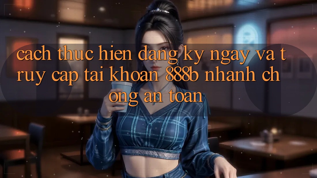 Cách thực hiện đăng ký ngay và truy cập tài khoản 888b nhanh chóng, an toàn