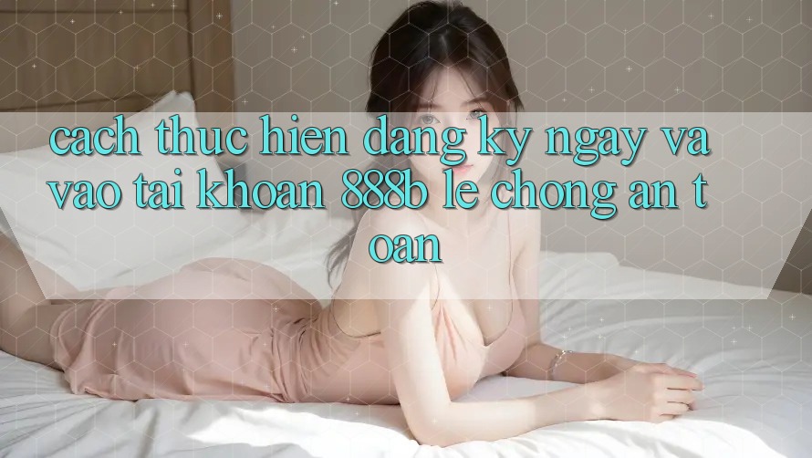 Cách thực hiện đăng ký ngay và vào tài khoản 888b lẹ chóng, an toàn