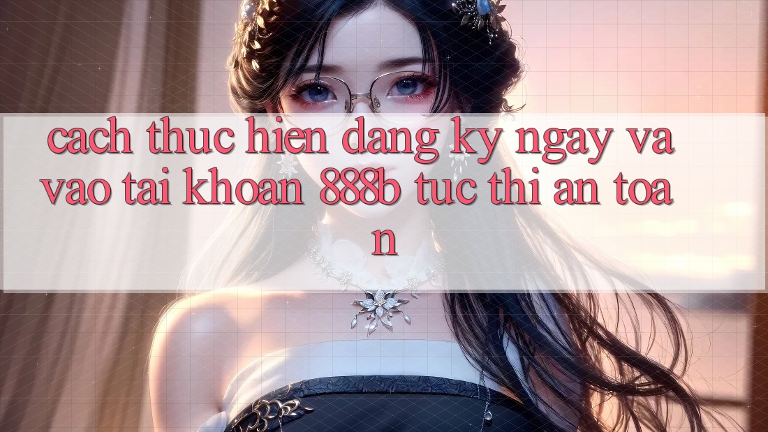 Cách thực hiện đăng ký ngay và vào tài khoản 888b tức thì, an toàn