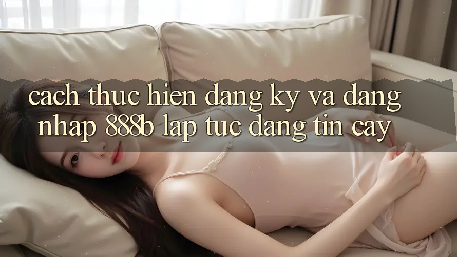 Cách thực hiện đăng ký và đăng nhập 888b lập tức, đáng tin cậy
