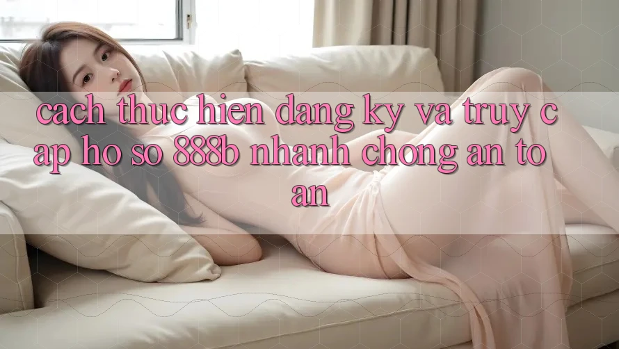 Cách thực hiện đăng ký và truy cập hồ sơ 888b nhanh chóng, an toàn