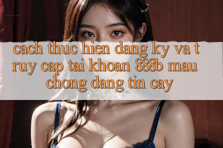 Cách thực hiện đăng ký và truy cập tài khoản 888b mau chóng, đáng tin cậy
