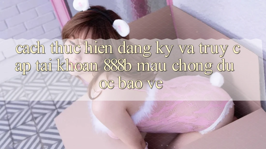 Cách thực hiện đăng ký và truy cập tài khoản 888b mau chóng, được bảo vệ