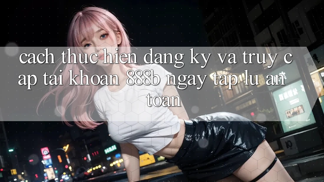Cách thực hiện đăng ký và truy cập tài khoản 888b ngay tắp lự, an toàn