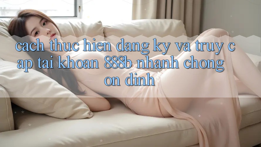 Cách thực hiện đăng ký và truy cập tài khoản 888b nhanh chóng, ổn định