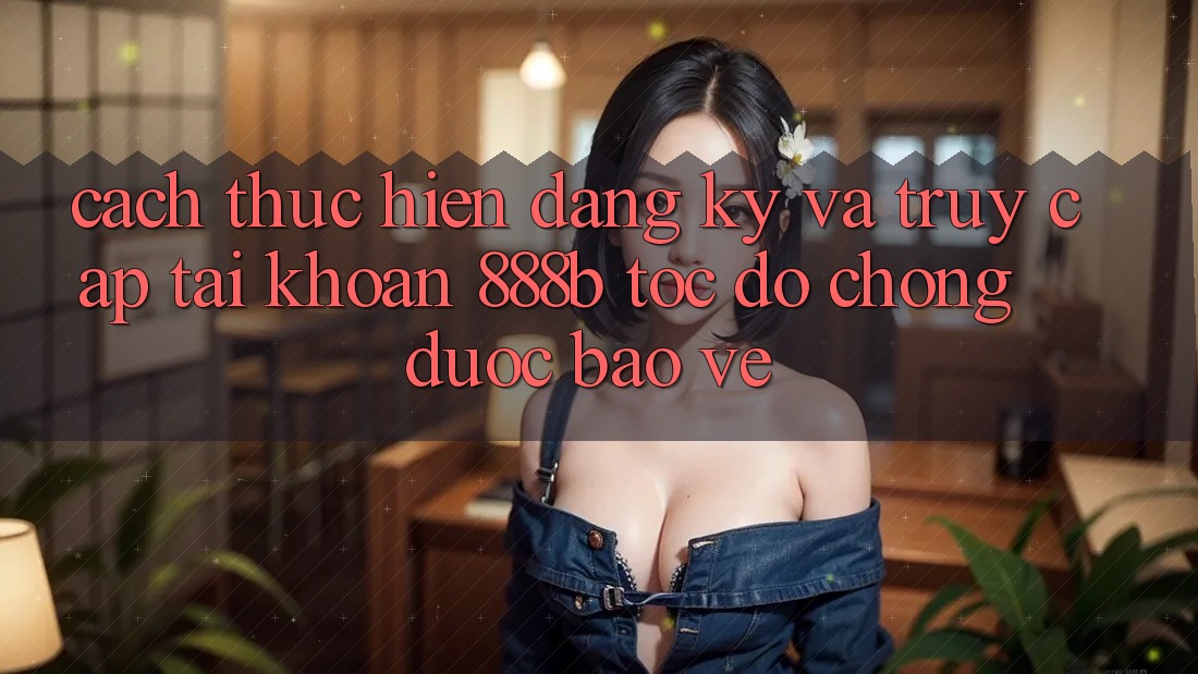 Cách thực hiện đăng ký và truy cập tài khoản 888b tốc độ chóng, được bảo vệ