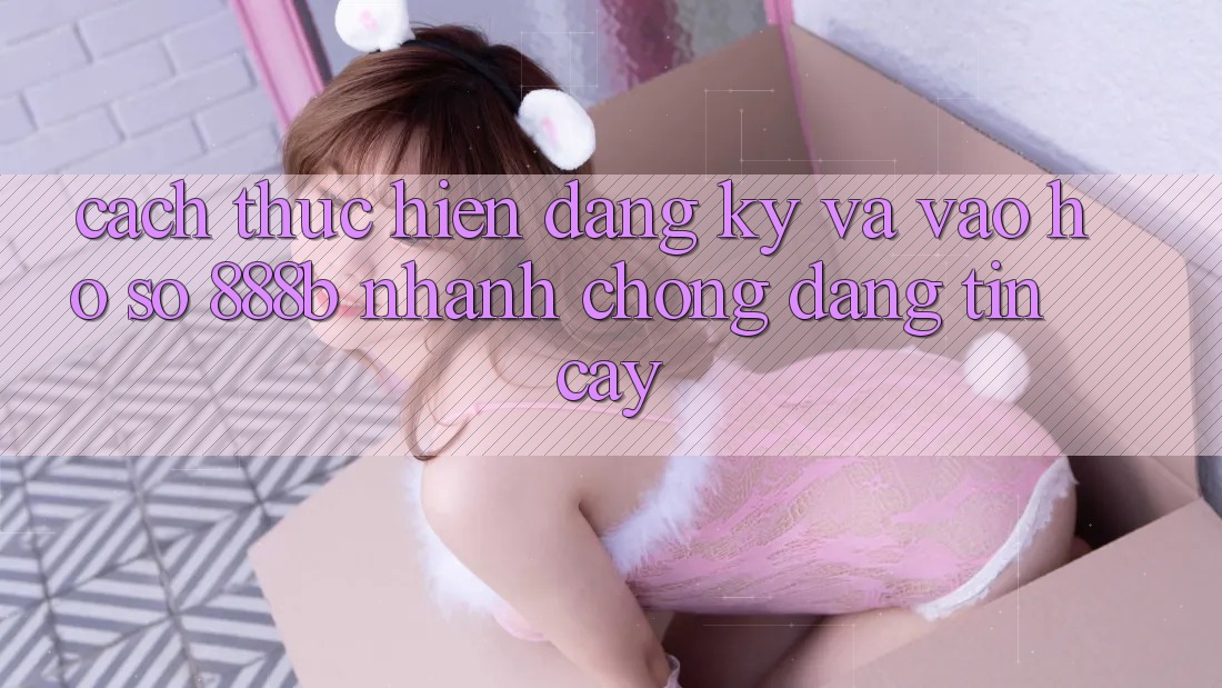 Cách thực hiện đăng ký và vào hồ sơ 888b nhanh chóng, đáng tin cậy