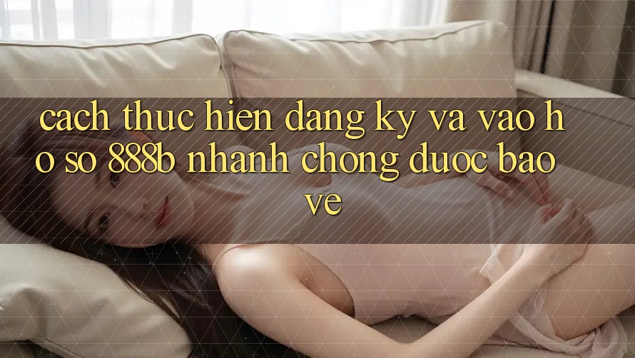 Cách thực hiện đăng ký và vào hồ sơ 888b nhanh chóng, được bảo vệ