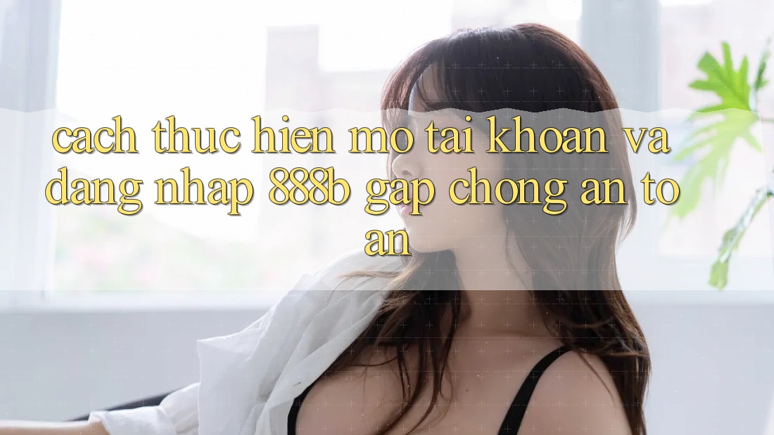 Cách thực hiện mở tài khoản và đăng nhập 888b gấp chóng, an toàn