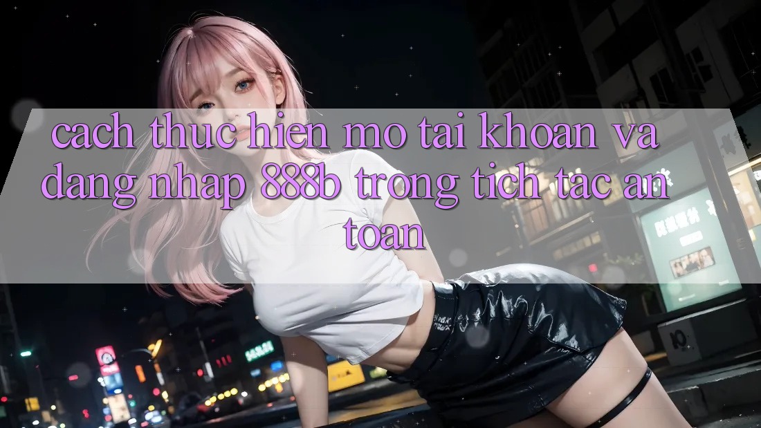 Cách thực hiện mở tài khoản và đăng nhập 888b trong tích tắc, an toàn