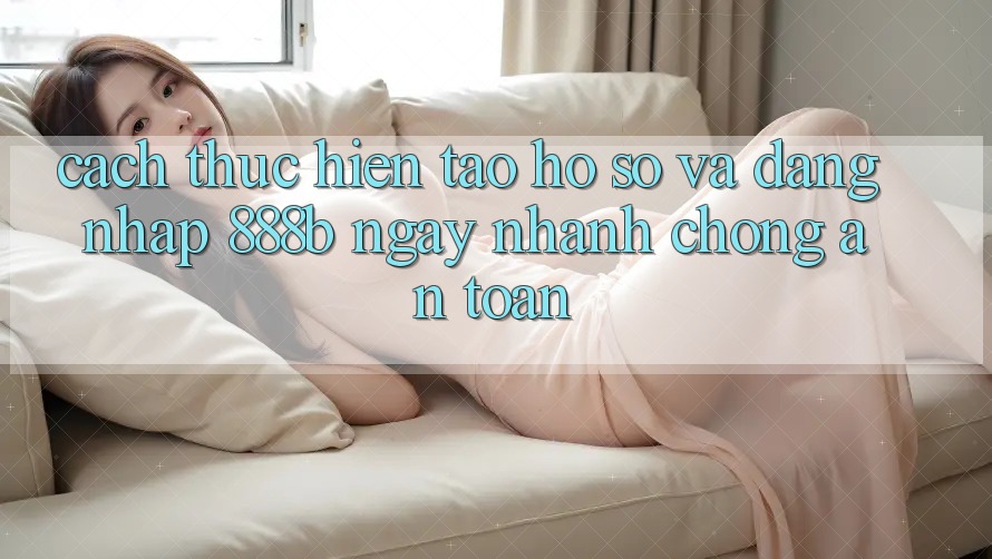 Cách thực hiện tạo hồ sơ và đăng nhập 888b ngay nhanh chóng, an toàn