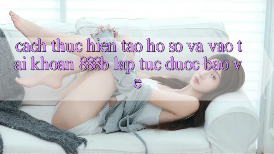 Cách thực hiện tạo hồ sơ và vào tài khoản 888b lập tức, được bảo vệ