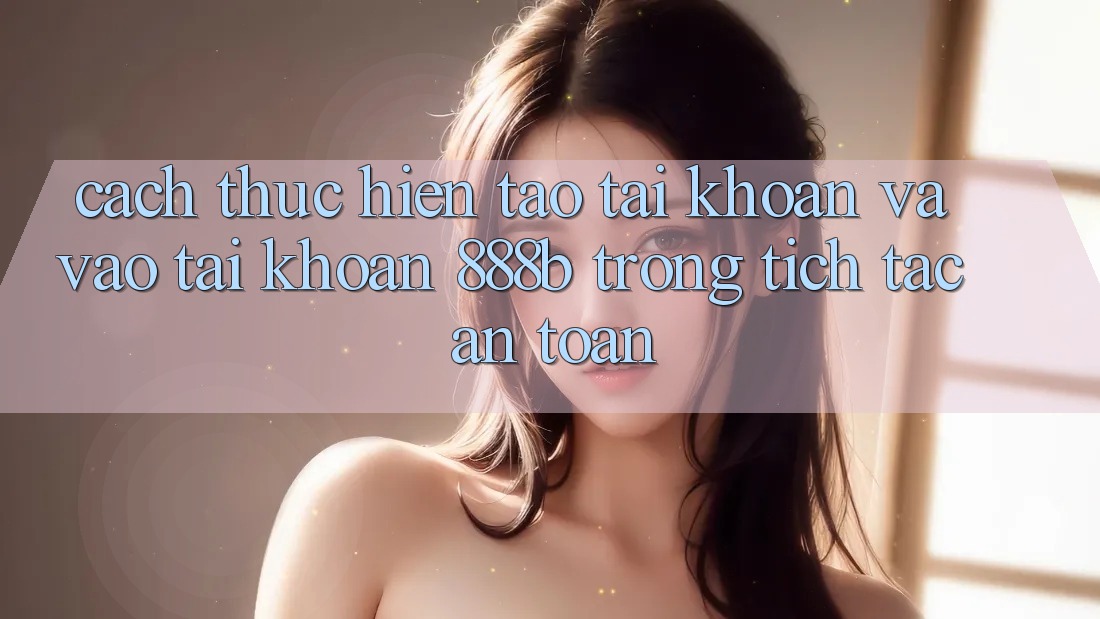 Cách thực hiện tạo tài khoản và vào tài khoản 888b trong tích tắc, an toàn