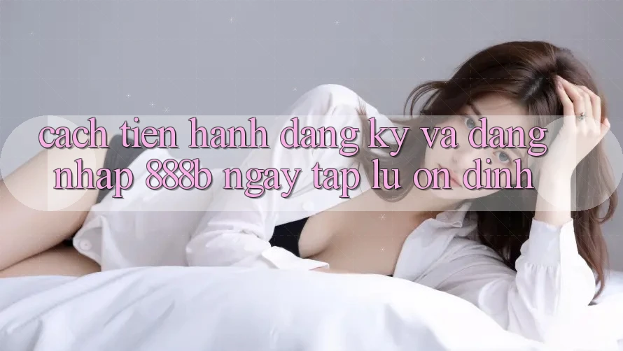 Cách tiến hành đăng ký và đăng nhập 888b ngay tắp lự, ổn định