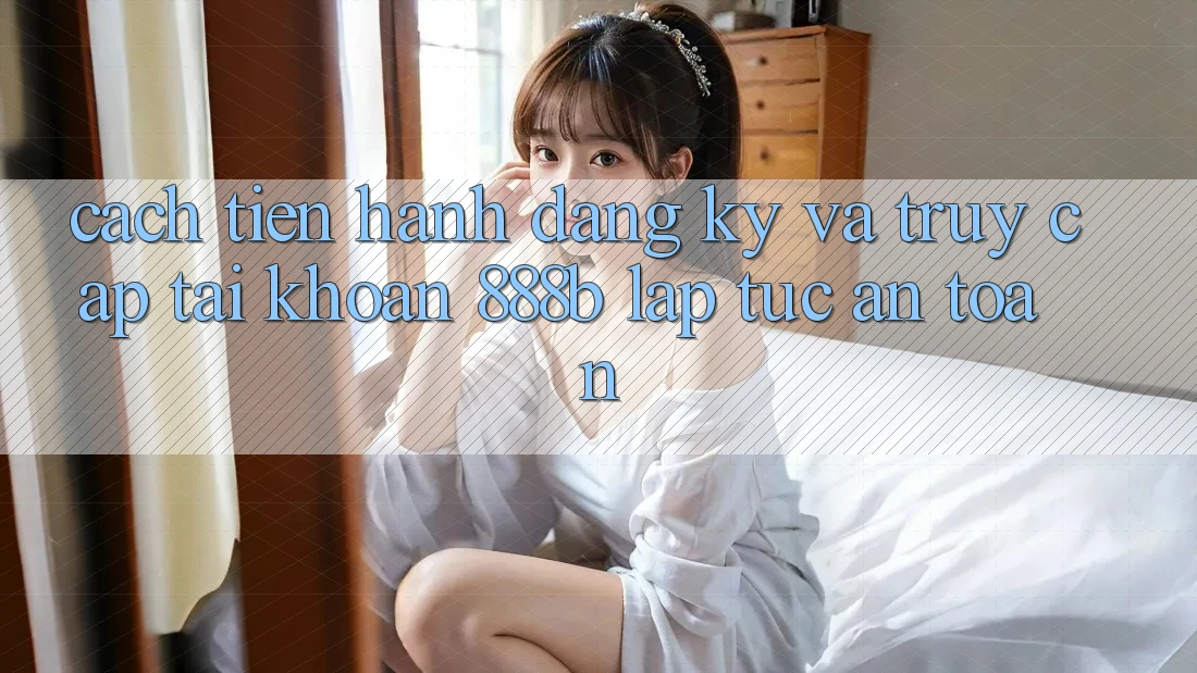 Cách tiến hành đăng ký và truy cập tài khoản 888b lập tức, an toàn