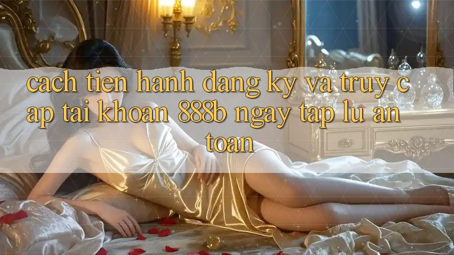 Cách tiến hành đăng ký và truy cập tài khoản 888b ngay tắp lự, an toàn