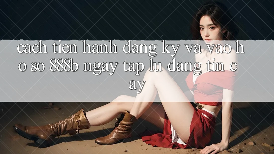 Cách tiến hành đăng ký và vào hồ sơ 888b ngay tắp lự, đáng tin cậy
