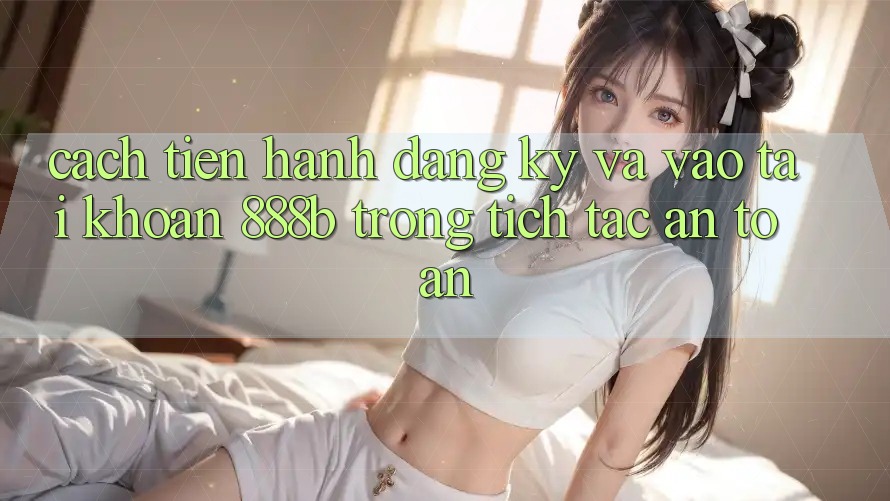 Cách tiến hành đăng ký và vào tài khoản 888b trong tích tắc, an toàn