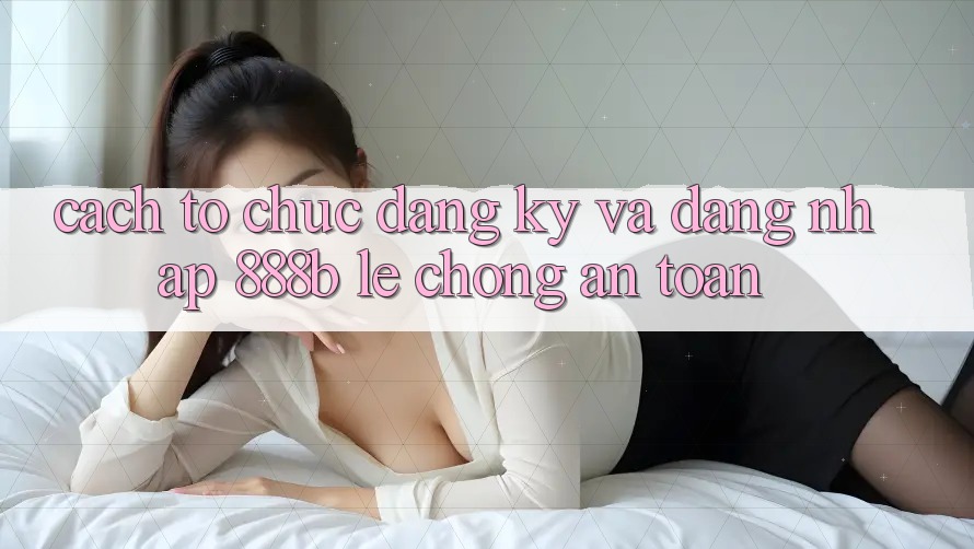 Cách tổ chức đăng ký và đăng nhập 888b lẹ chóng, an toàn