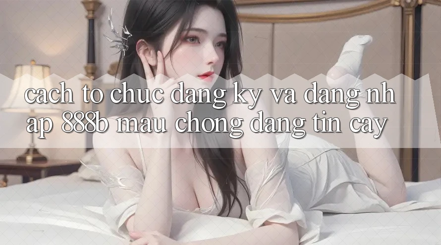 Cách tổ chức đăng ký và đăng nhập 888b mau chóng, đáng tin cậy