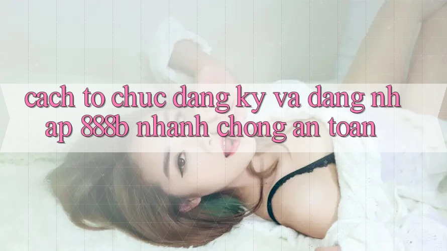 Cách tổ chức đăng ký và đăng nhập 888b nhanh chóng, an toàn