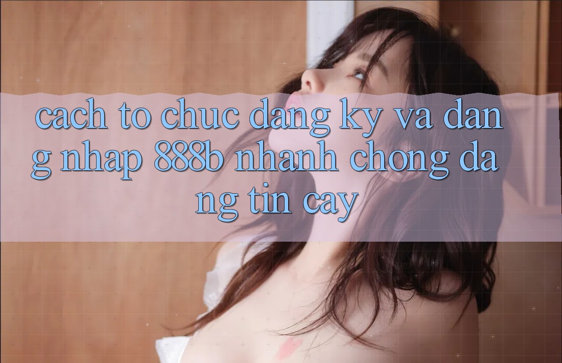 Cách tổ chức đăng ký và đăng nhập 888b nhanh chóng, đáng tin cậy