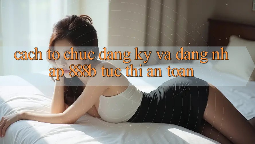 Cách tổ chức đăng ký và đăng nhập 888b tức thì, an toàn