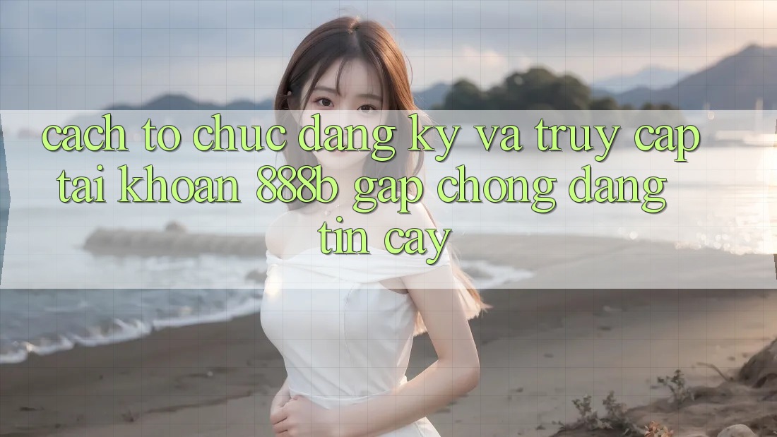 Cách tổ chức đăng ký và truy cập tài khoản 888b gấp chóng, đáng tin cậy