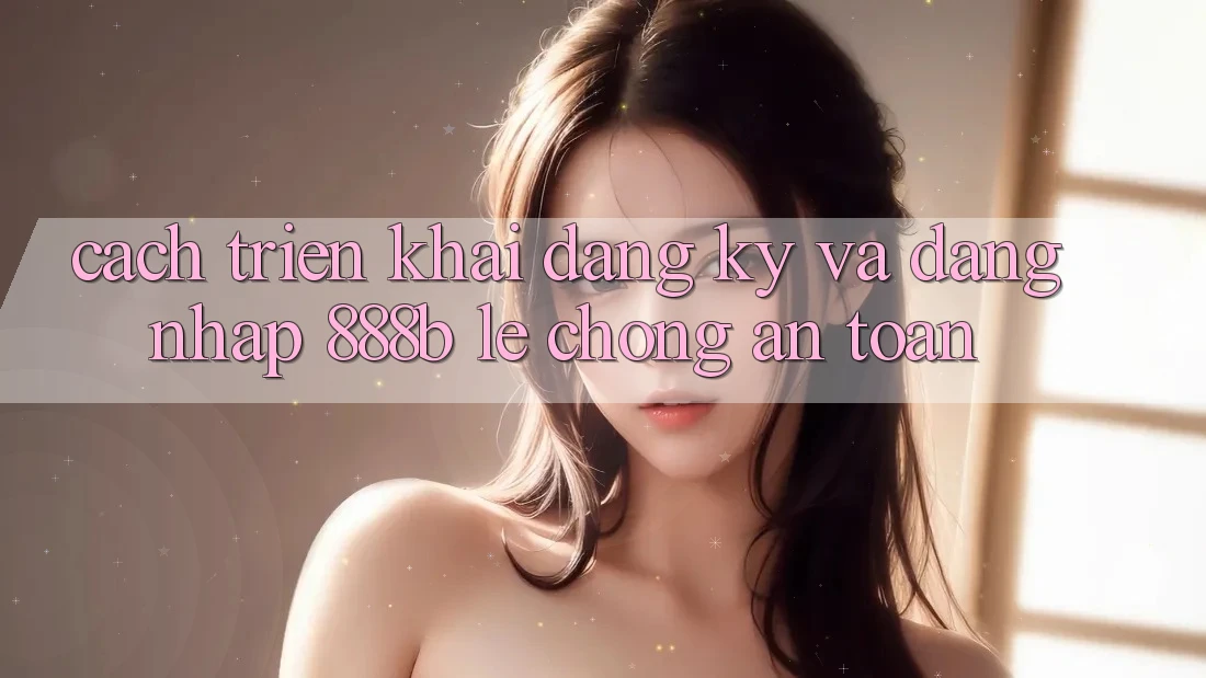 Cách triển khai đăng ký và đăng nhập 888b lẹ chóng, an toàn