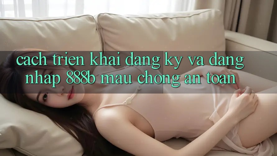 Cách triển khai đăng ký và đăng nhập 888b mau chóng, an toàn