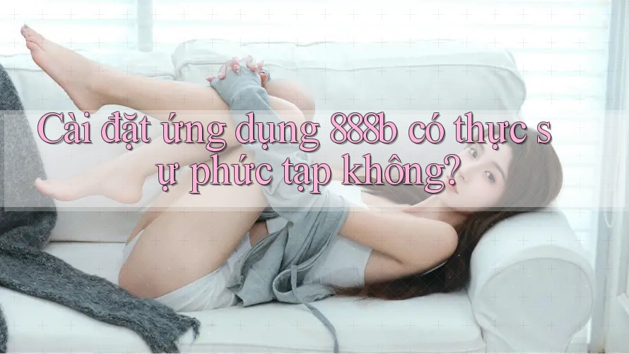Cài đặt ứng dụng 888b có thực sự phức tạp không?