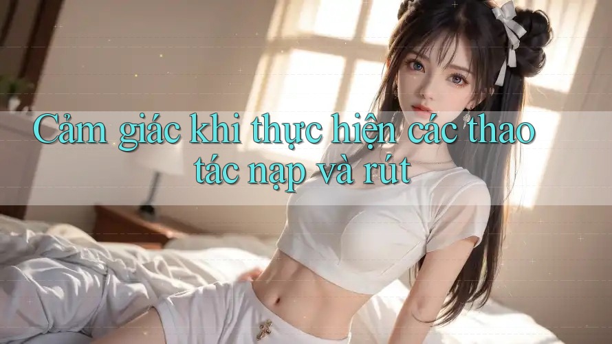 Cảm giác khi thực hiện các thao tác nạp và rút