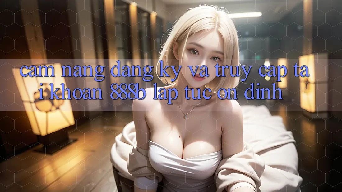 Cẩm nang đăng ký và truy cập tài khoản 888b lập tức, ổn định
