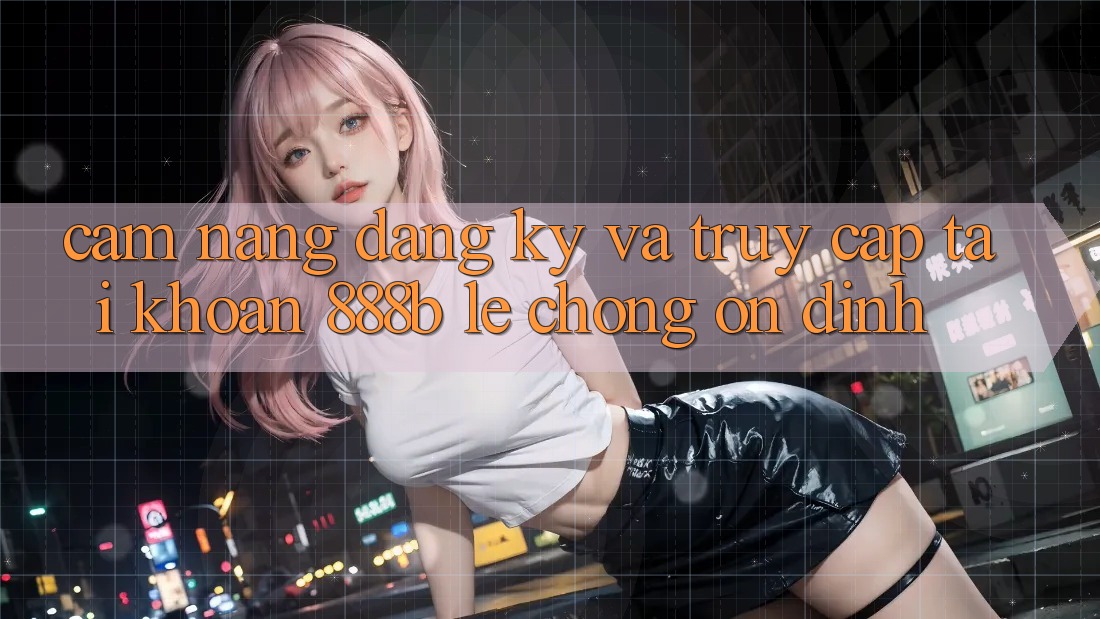 Cẩm nang đăng ký và truy cập tài khoản 888b lẹ chóng, ổn định