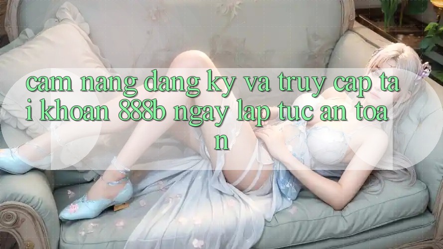 Cẩm nang đăng ký và truy cập tài khoản 888b ngay lập tức, an toàn