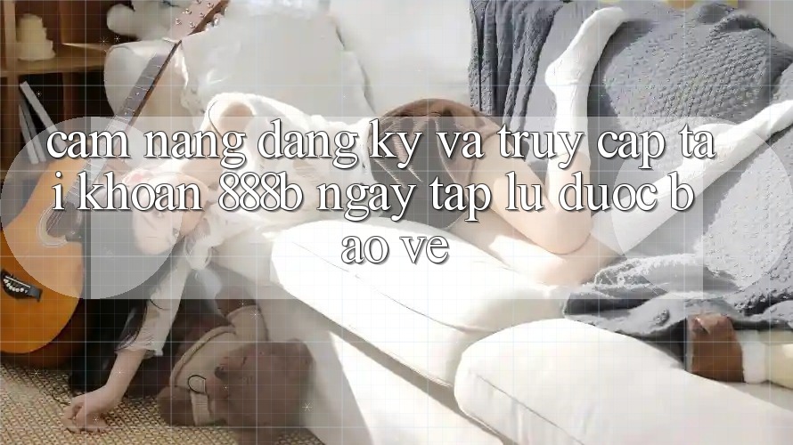 Cẩm nang đăng ký và truy cập tài khoản 888b ngay tắp lự, được bảo vệ