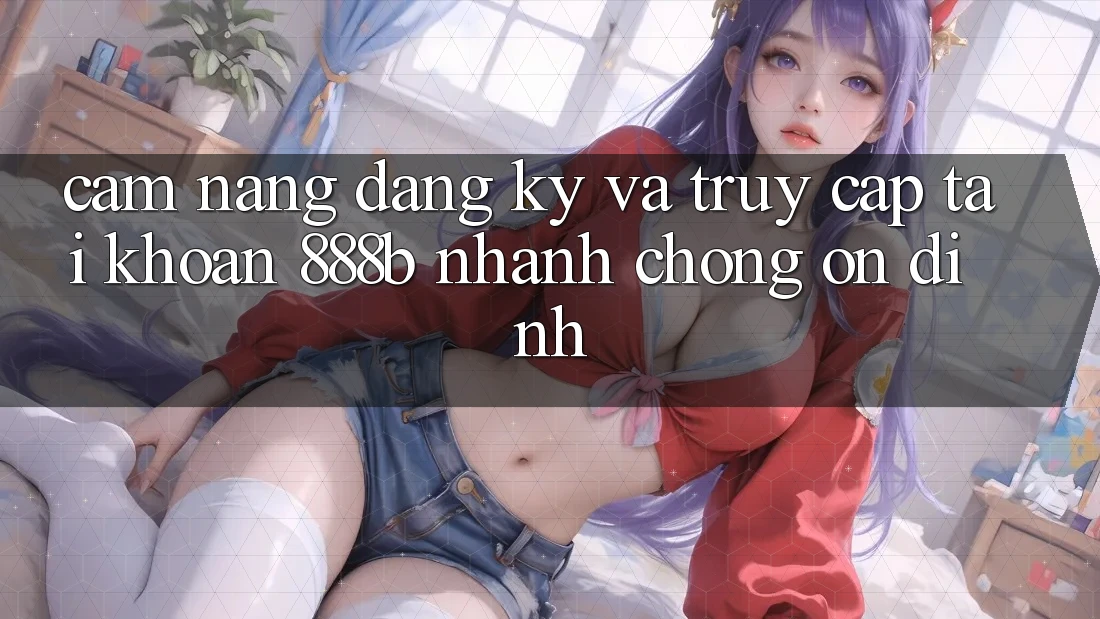 Cẩm nang đăng ký và truy cập tài khoản 888b nhanh chóng, ổn định