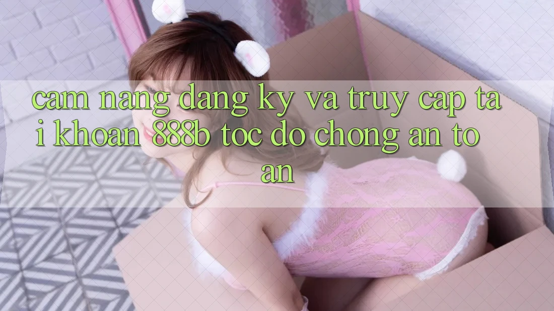 Cẩm nang đăng ký và truy cập tài khoản 888b tốc độ chóng, an toàn