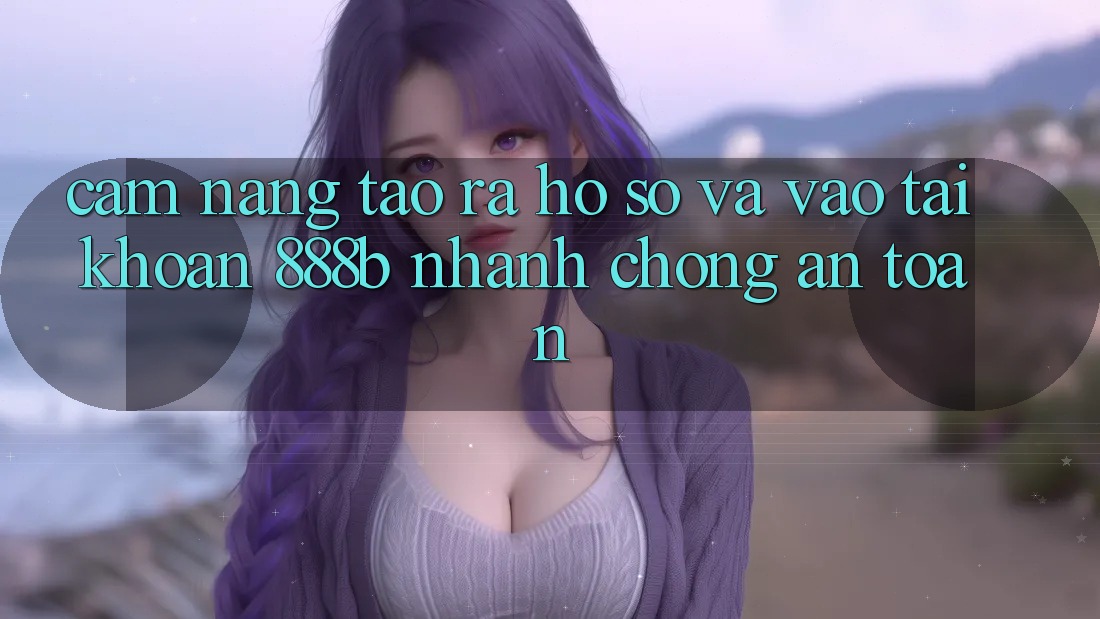 Cẩm nang tạo ra hồ sơ và vào tài khoản 888b nhanh chóng, an toàn