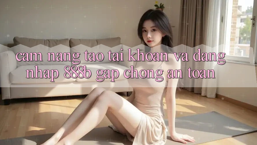 Cẩm nang tạo tài khoản và đăng nhập 888b gấp chóng, an toàn