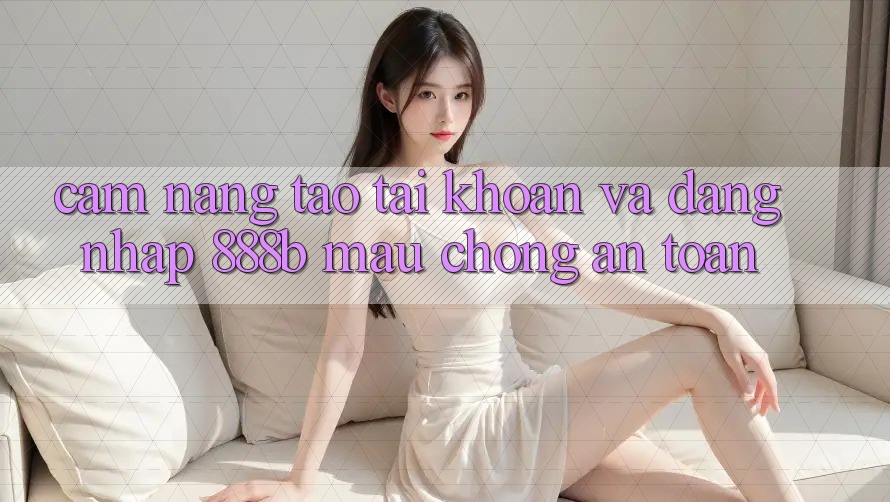 Cẩm nang tạo tài khoản và đăng nhập 888b mau chóng, an toàn