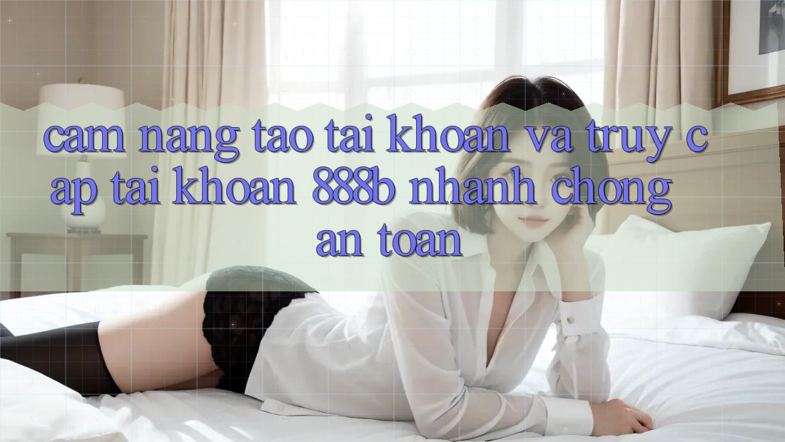 Cẩm nang tạo tài khoản và truy cập tài khoản 888b nhanh chóng, an toàn