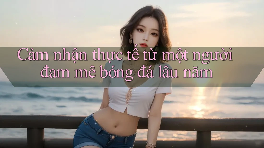 Cảm nhận thực tế từ một người đam mê bóng đá lâu năm Cảm nhận thực tế từ một người đam mê bóng đá lâu năm