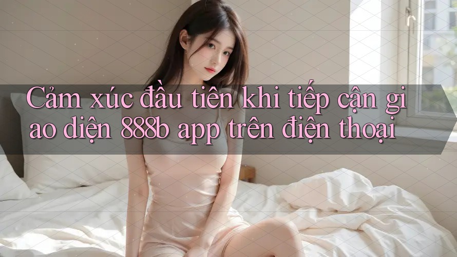 Cảm xúc đầu tiên khi tiếp cận giao diện 888b app trên điện thoại