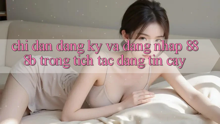 Chỉ dẫn đăng ký và đăng nhập 888b trong tích tắc, đáng tin cậy