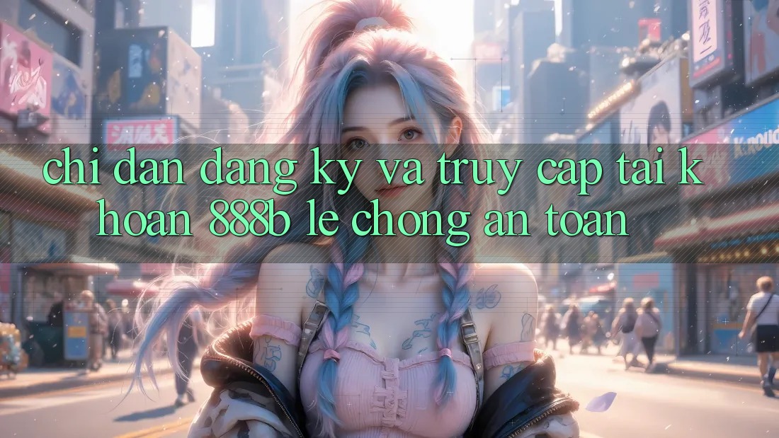 Chỉ dẫn đăng ký và truy cập tài khoản 888b lẹ chóng, an toàn