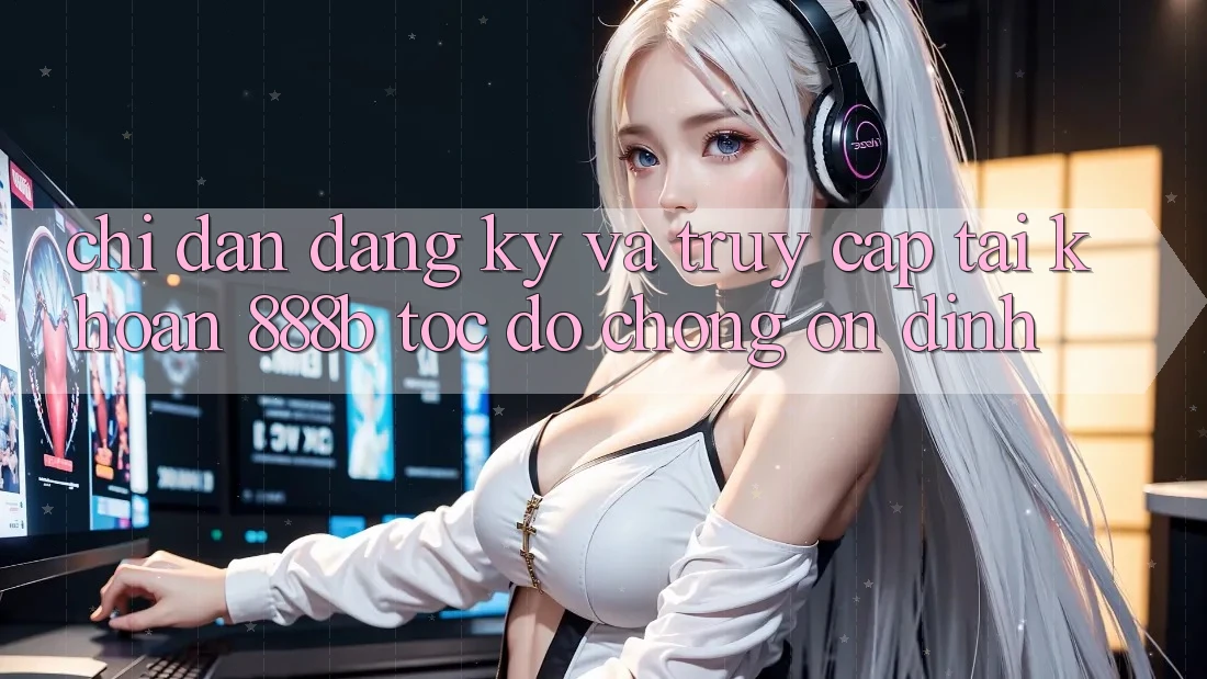 Chỉ dẫn đăng ký và truy cập tài khoản 888b tốc độ chóng, ổn định