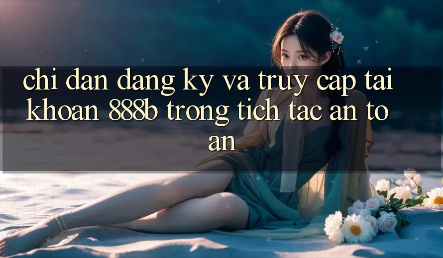 Chỉ dẫn đăng ký và truy cập tài khoản 888b trong tích tắc, an toàn