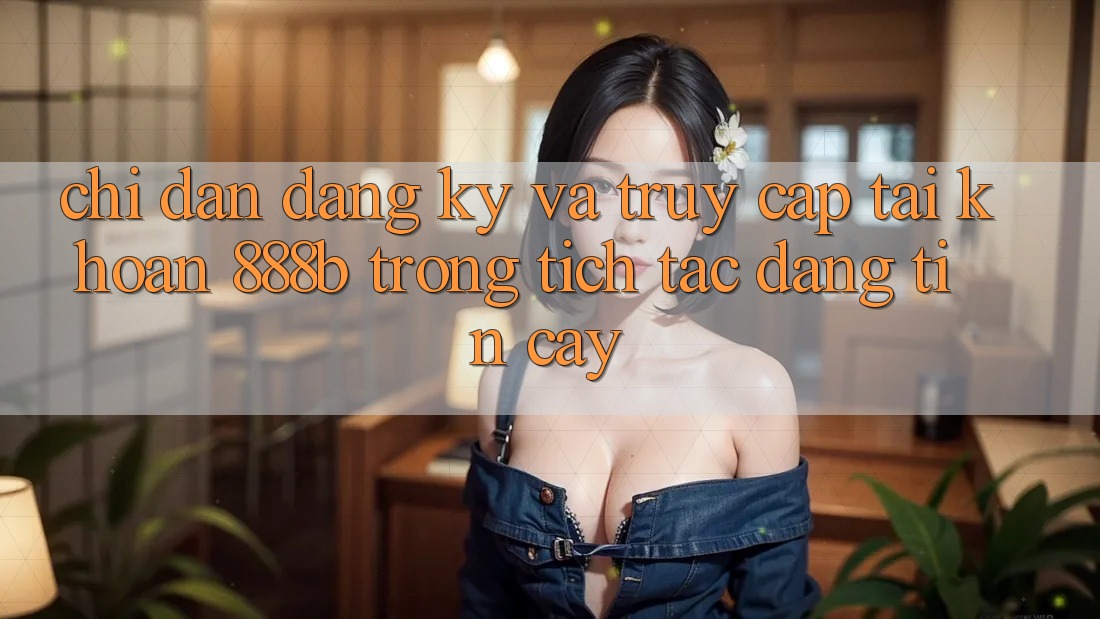 Chỉ dẫn đăng ký và truy cập tài khoản 888b trong tích tắc, đáng tin cậy