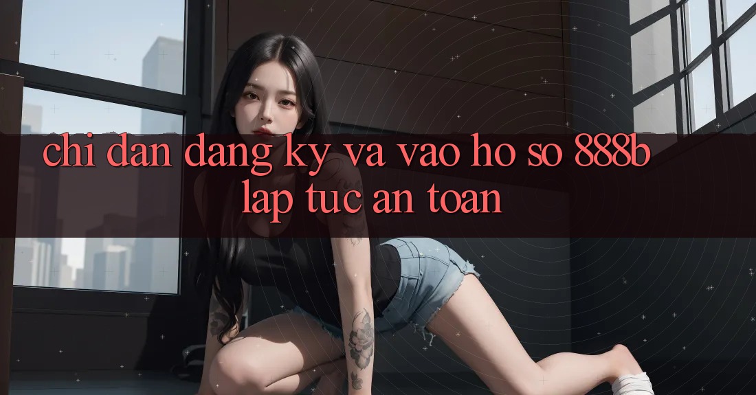 Chỉ dẫn đăng ký và vào hồ sơ 888b lập tức, an toàn